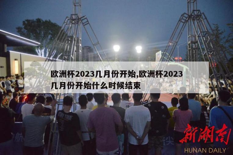 欧洲杯2023几月份开始,欧洲杯2023几月份开始什么时候结束